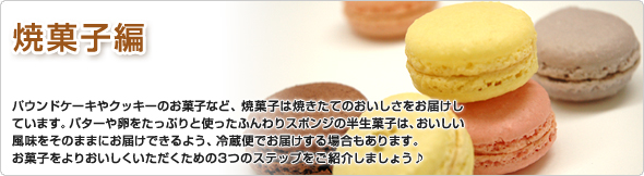 焼菓子編 パウンドケーキやクッキーのお菓子など焼菓子は、焼きたてのおいしさをお届けしています。バターや卵をたっぷりと使ったふんわりスポンジの半生菓子は、おいしい風味をそのままにお届けできるよう、冷蔵便でお届けする場合もあります。お菓子をよりおいしくいただくための3つのステップをご紹介しましょう♪