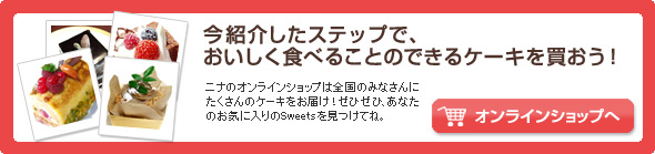 今紹介したステップで、おいしく食べることのできるケーキを買おう! ニナのオンラインショップは全国のみなさんにたくさんのケーキをお届け!ぜひぜひ、あなたのお気に入りのSweetsを見つけてね。